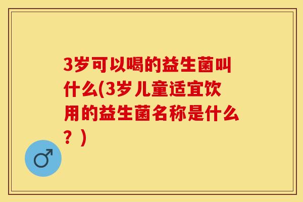 3岁可以喝的益生菌叫什么(3岁儿童适宜饮用的益生菌名称是什么？)