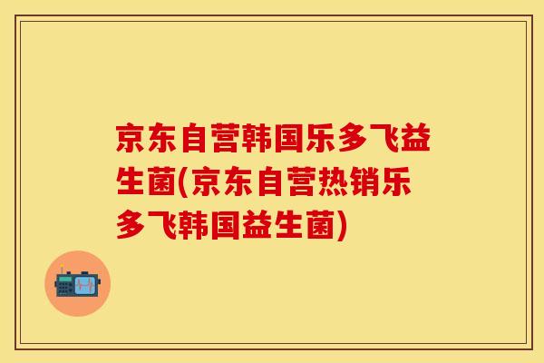 京东自营韩国乐多飞益生菌(京东自营热销乐多飞韩国益生菌)
