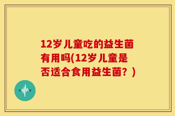 12岁儿童吃的益生菌有用吗(12岁儿童是否适合食用益生菌？)