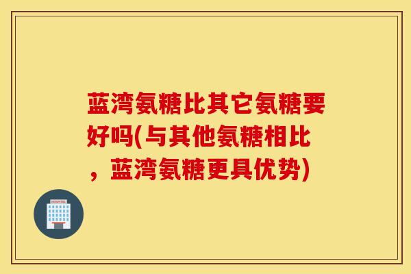 蓝湾氨糖比其它氨糖要好吗(与其他氨糖相比，蓝湾氨糖更具优势)