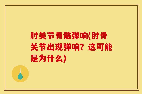 肘关节骨骼弹响(肘骨关节出现弹响？这可能是为什么)