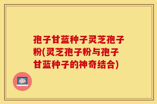 孢子甘蓝种子灵芝孢子粉(灵芝孢子粉与孢子甘蓝种子的神奇结合)