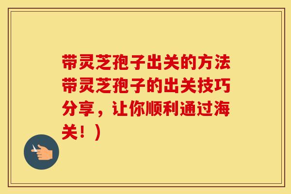 带灵芝孢子出关的方法带灵芝孢子的出关技巧分享，让你顺利通过海关！)