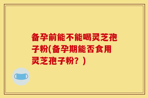 备孕前能不能喝灵芝孢子粉(备孕期能否食用灵芝孢子粉？)