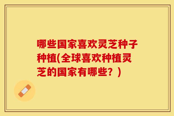哪些国家喜欢灵芝种子种植(全球喜欢种植灵芝的国家有哪些？)