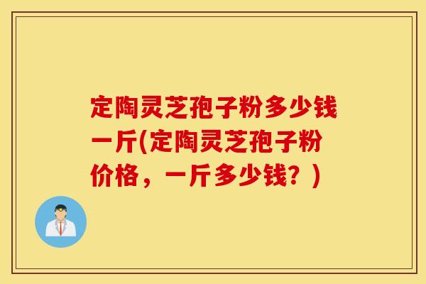 定陶灵芝孢子粉多少钱一斤(定陶灵芝孢子粉价格，一斤多少钱？)