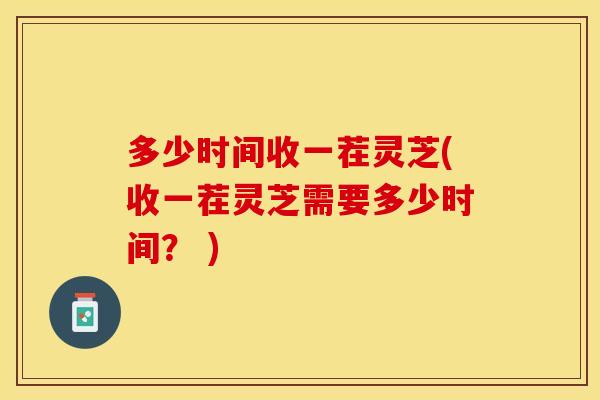 多少时间收一茬灵芝(收一茬灵芝需要多少时间？ )