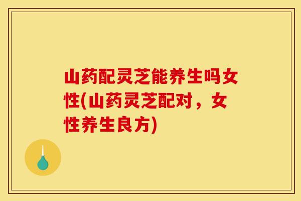 山药配灵芝能养生吗女性(山药灵芝配对，女性养生良方)