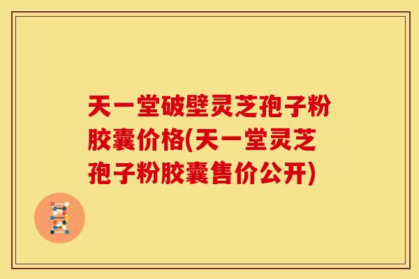 天一堂破壁灵芝孢子粉胶囊价格(天一堂灵芝孢子粉胶囊售价公开)