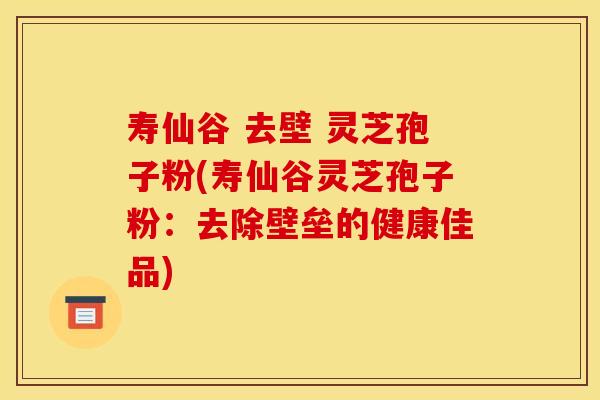 寿仙谷 去壁 灵芝孢子粉(寿仙谷灵芝孢子粉：去除壁垒的健康佳品)