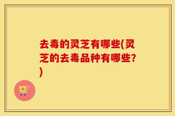 去毒的灵芝有哪些(灵芝的去毒品种有哪些？)
