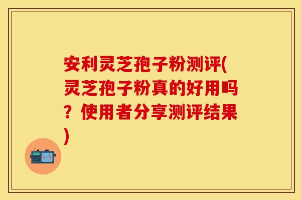 安利灵芝孢子粉测评(灵芝孢子粉真的好用吗？使用者分享测评结果)