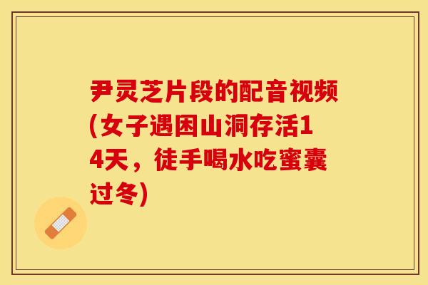 尹灵芝片段的配音视频(女子遇困山洞存活14天，徒手喝水吃蜜囊过冬)