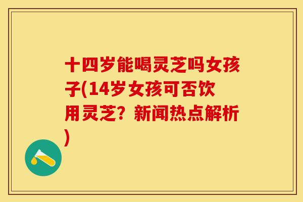 十四岁能喝灵芝吗女孩子(14岁女孩可否饮用灵芝?新闻热点解析) 十四岁能喝灵芝吗女孩子(14岁女孩可否饮用灵芝?新闻热点解析)
