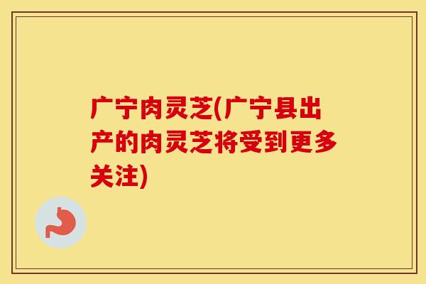 广宁肉灵芝(广宁县出产的肉灵芝将受到更多关注)