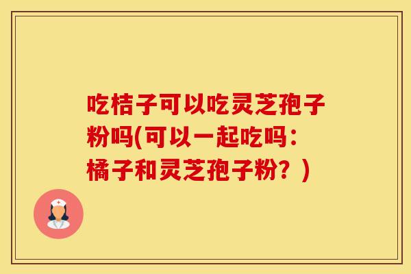 吃桔子可以吃灵芝孢子粉吗(可以一起吃吗：橘子和灵芝孢子粉？)