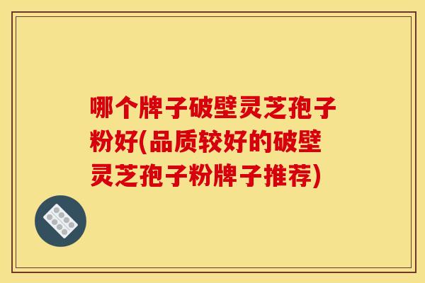 哪个牌子破壁灵芝孢子粉好(品质较好的破壁灵芝孢子粉牌子推荐)