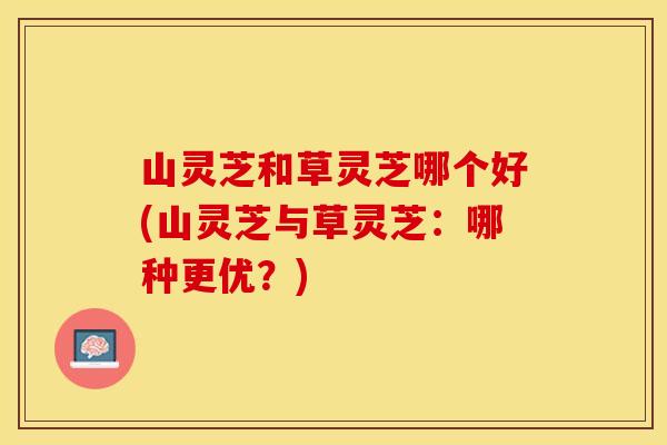 山灵芝和草灵芝哪个好(山灵芝与草灵芝：哪种更优？)