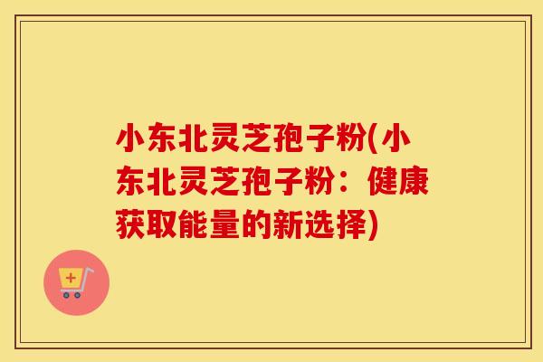 小东北灵芝孢子粉(小东北灵芝孢子粉：健康获取能量的新选择)