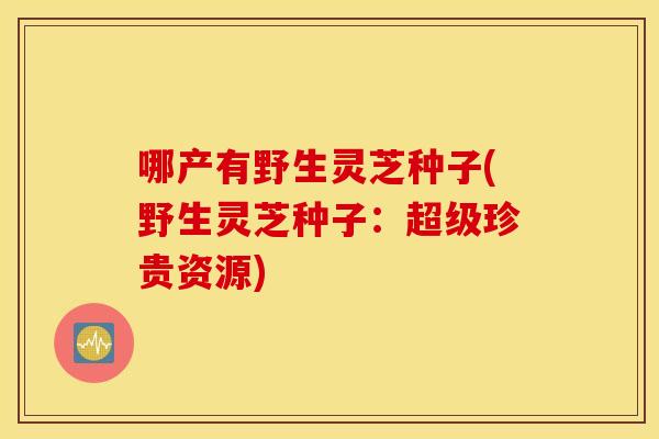 哪产有野生灵芝种子(野生灵芝种子：超级珍贵资源)