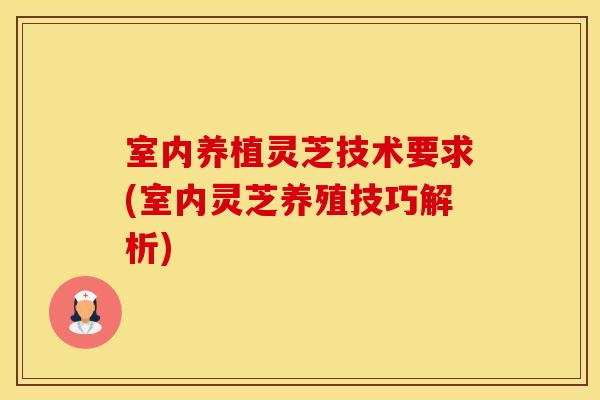 室内养植灵芝技术要求(室内灵芝养殖技巧解析)