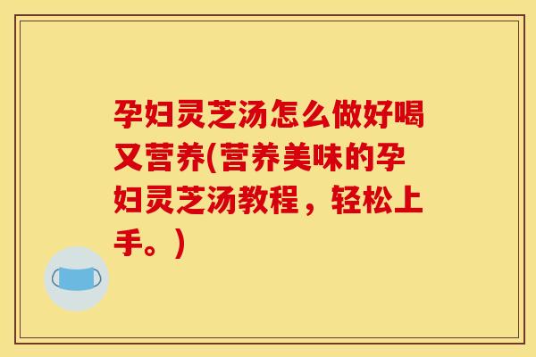 孕妇灵芝汤怎么做好喝又营养(营养美味的孕妇灵芝汤教程，轻松上手。)