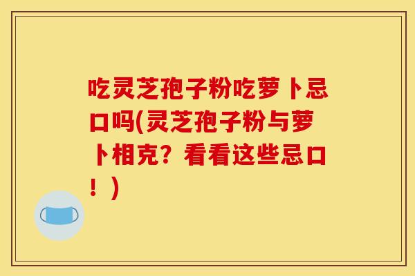 吃灵芝孢子粉吃萝卜忌口吗(灵芝孢子粉与萝卜相克？看看这些忌口！)