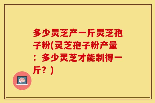 多少灵芝产一斤灵芝孢子粉(灵芝孢子粉产量：多少灵芝才能制得一斤？)