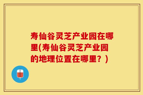 寿仙谷灵芝产业园在哪里(寿仙谷灵芝产业园的地理位置在哪里？)