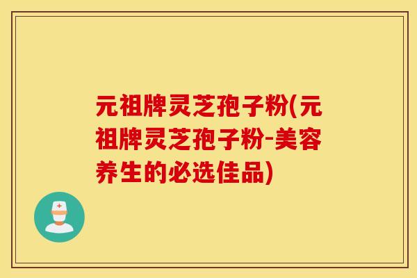 元祖牌灵芝孢子粉(元祖牌灵芝孢子粉-美容养生的必选佳品)