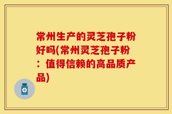 常州生产的灵芝孢子粉好吗(常州灵芝孢子粉：值得信赖的高品质产品)