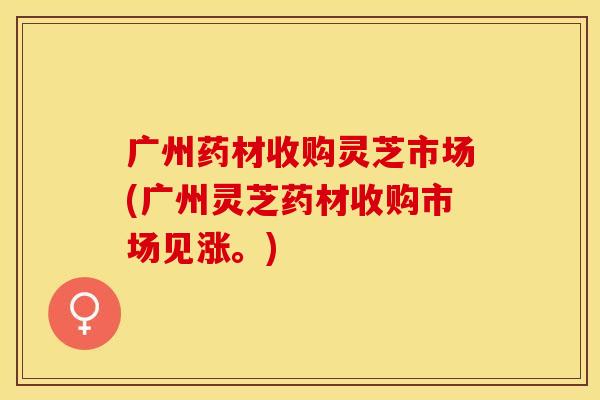 广州药材收购灵芝市场(广州灵芝药材收购市场见涨。)
