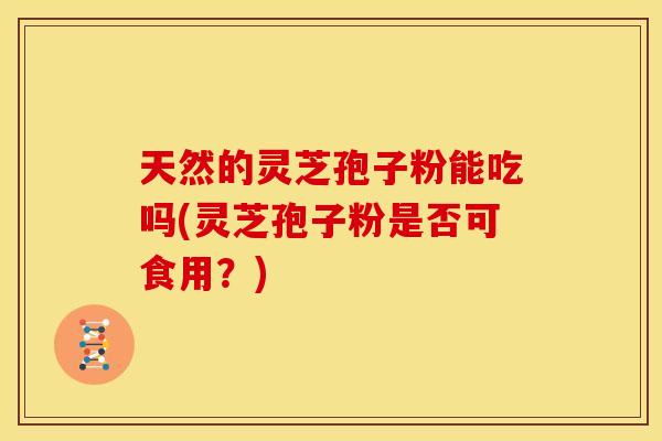 天然的灵芝孢子粉能吃吗(灵芝孢子粉是否可食用？)