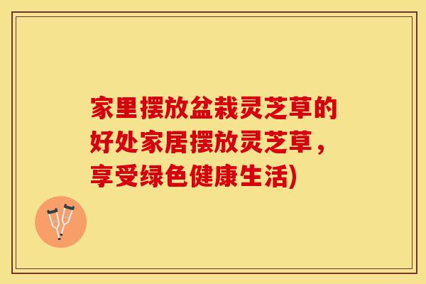 家里摆放盆栽灵芝草的好处家居摆放灵芝草，享受绿色健康生活)
