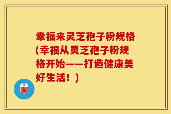 幸福来灵芝孢子粉规格(幸福从灵芝孢子粉规格开始——打造健康美好生活！)