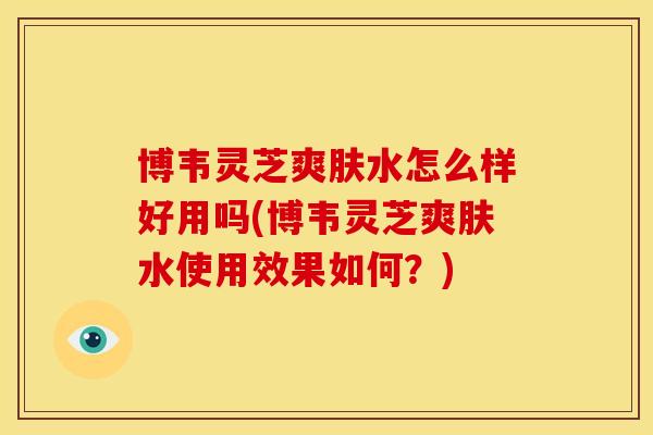 博韦灵芝爽肤水怎么样好用吗(博韦灵芝爽肤水使用效果如何？)