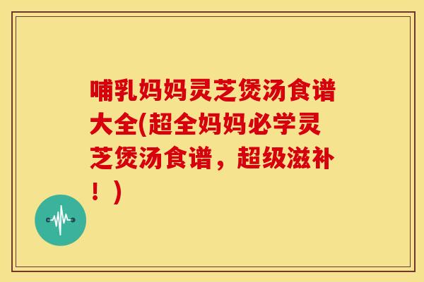 哺乳妈妈灵芝煲汤食谱大全(超全妈妈必学灵芝煲汤食谱，超级滋补！)