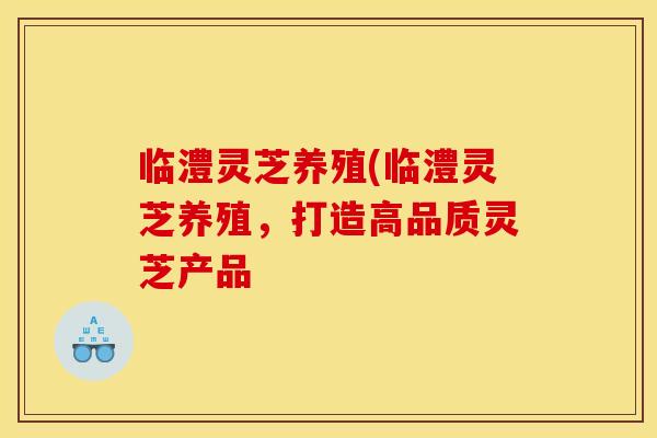 临澧灵芝养殖(临澧灵芝养殖，打造高品质灵芝产品
