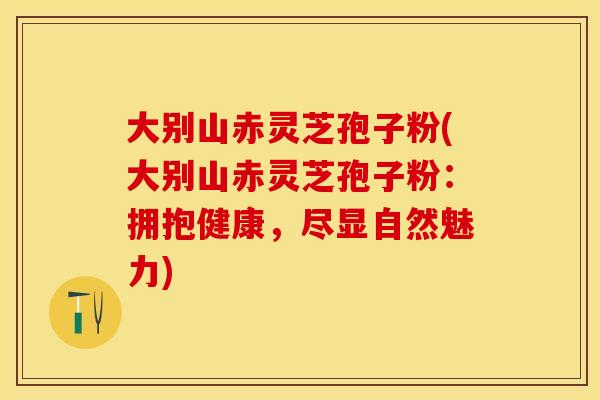大别山赤灵芝孢子粉(大别山赤灵芝孢子粉：拥抱健康，尽显自然魅力)