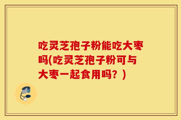 吃灵芝孢子粉能吃大枣吗(吃灵芝孢子粉可与大枣一起食用吗？)