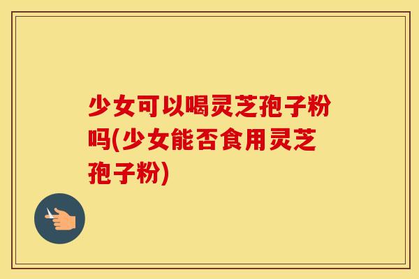 少女可以喝灵芝孢子粉吗(少女能否食用灵芝孢子粉)