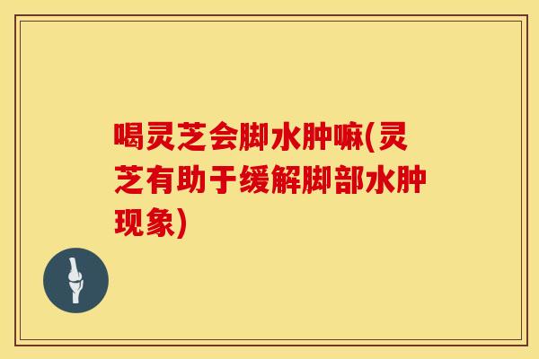 喝灵芝会脚水肿嘛(灵芝有助于缓解脚部水肿现象)