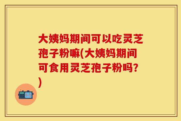 大姨妈期间可以吃灵芝孢子粉嘛(大姨妈期间可食用灵芝孢子粉吗？)