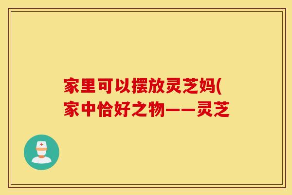 家里可以摆放灵芝妈(家中恰好之物——灵芝