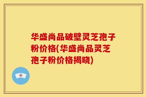华盛尚品破壁灵芝孢子粉价格(华盛尚品灵芝孢子粉价格揭晓)