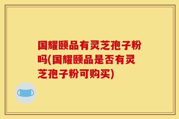 国耀颐品有灵芝孢子粉吗(国耀颐品是否有灵芝孢子粉可购买)