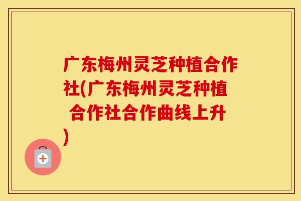 广东梅州灵芝种植合作社(广东梅州灵芝种植 合作社合作曲线上升)