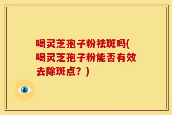 喝灵芝孢子粉祛斑吗(喝灵芝孢子粉能否有效去除斑点？)
