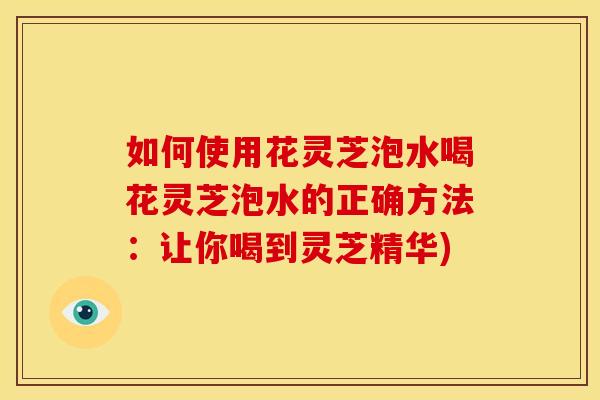如何使用花灵芝泡水喝花灵芝泡水的正确方法：让你喝到灵芝精华)