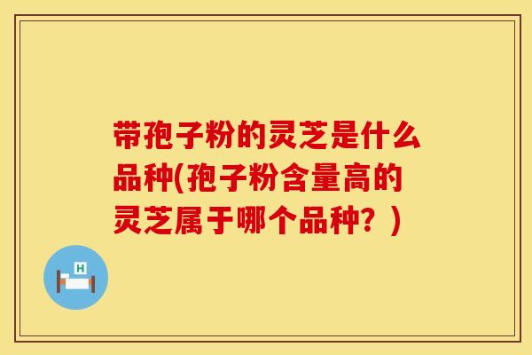 带孢子粉的灵芝是什么品种(孢子粉含量高的灵芝属于哪个品种？)